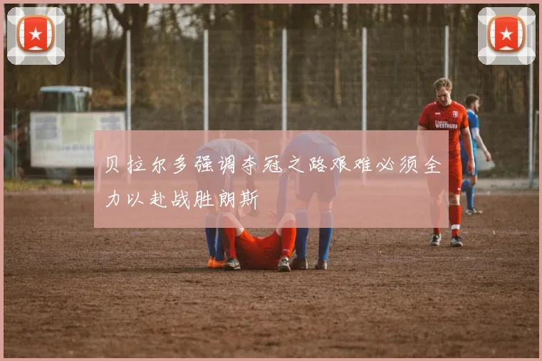 贝拉尔多强调夺冠之路艰难必须全力以赴战胜朗斯