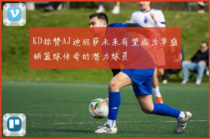KD称赞AJ迪班萨未来有望成为华盛顿篮球传奇的潜力球员