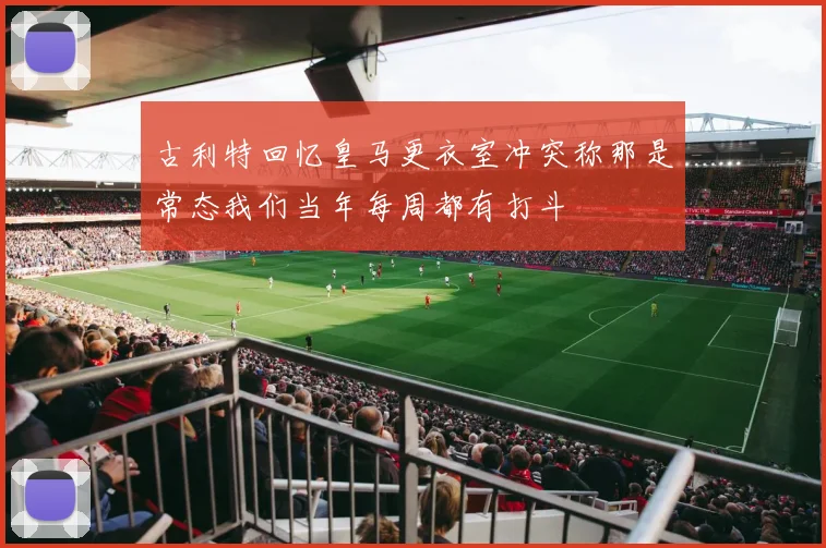 古利特回忆皇马更衣室冲突称那是常态我们当年每周都有打斗