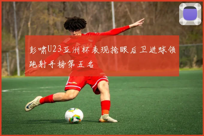 彭啸U23亚洲杯表现抢眼后卫进球领跑射手榜第五名