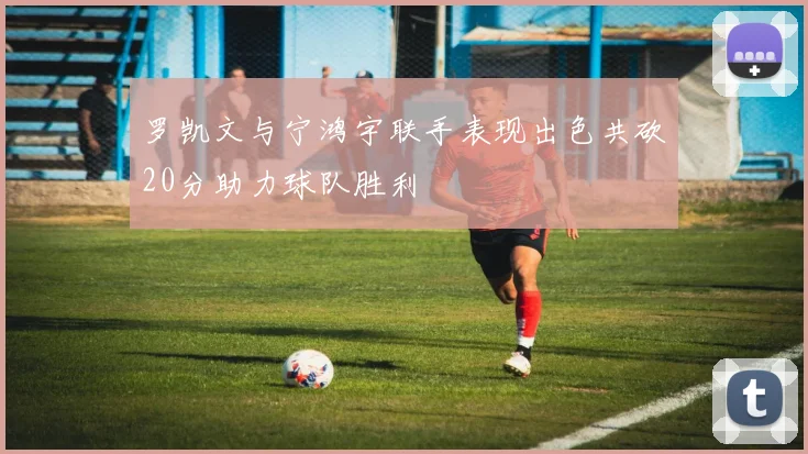 罗凯文与宁鸿宇联手表现出色共砍20分助力球队胜利