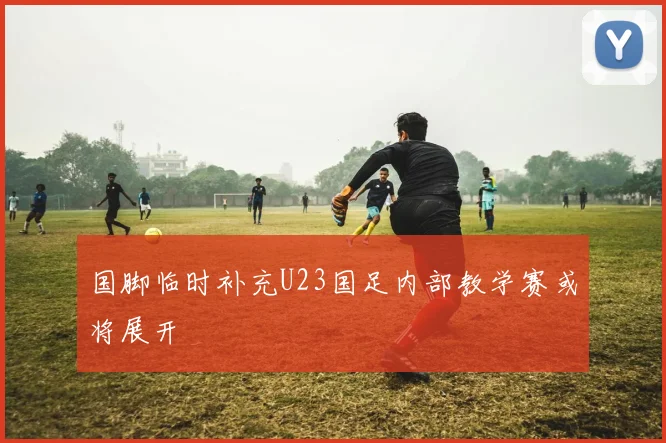 国脚临时补充U23国足内部教学赛或将展开