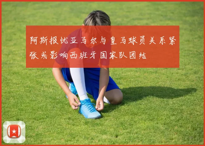 阿斯报忧亚马尔与皇马球员关系紧张或影响西班牙国家队团结