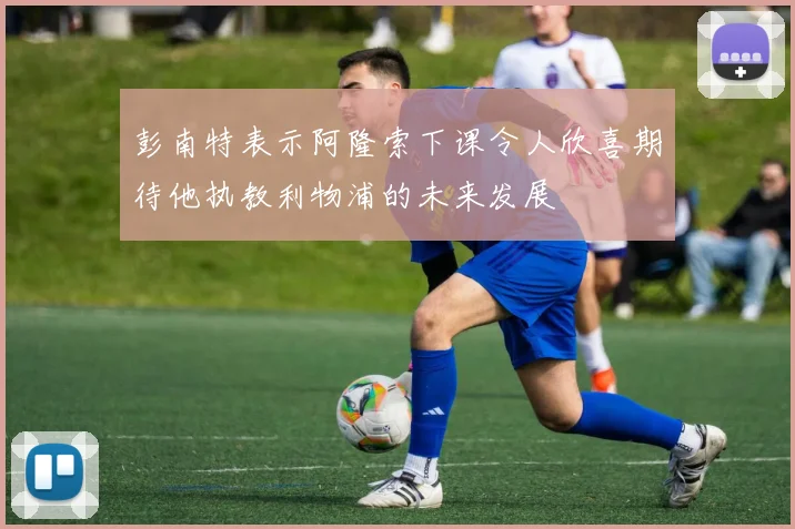 彭南特表示阿隆索下课令人欣喜期待他执教利物浦的未来发展