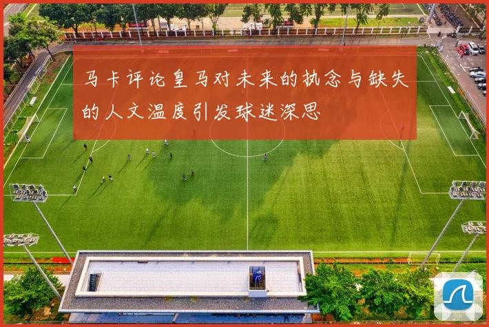 马卡评论皇马对未来的执念与缺失的人文温度引发球迷深思