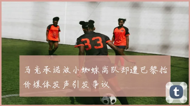 马竞承诺放小蜘蛛离队却遭巴黎抬价媒体发声引发争议