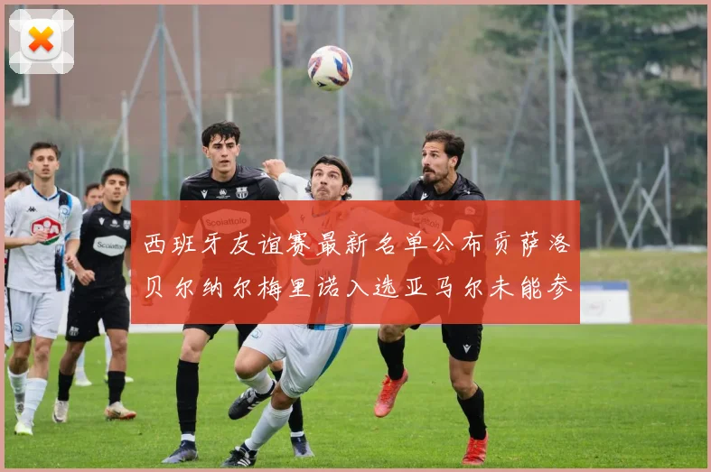 西班牙友谊赛最新名单公布贡萨洛贝尔纳尔梅里诺入选亚马尔未能参赛