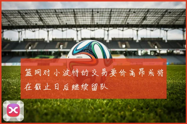 篮网对小波特的交易要价高昂或将在截止日后继续留队