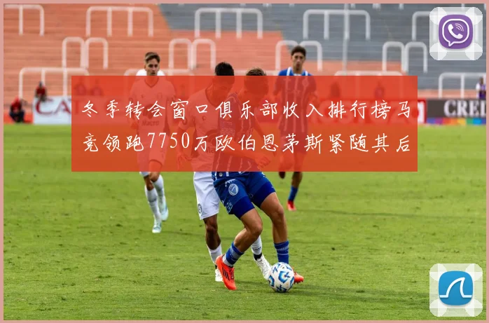 冬季转会窗口俱乐部收入排行榜马竞领跑7750万欧伯恩茅斯紧随其后7200万欧