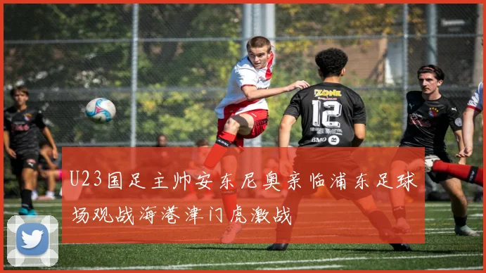 U23国足主帅安东尼奥亲临浦东足球场观战海港津门虎激战