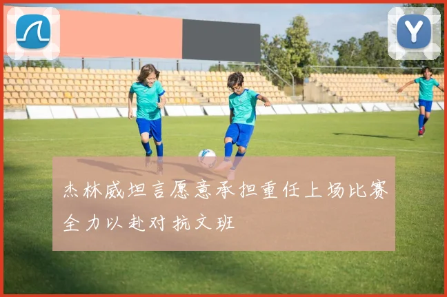 杰林威坦言愿意承担重任上场比赛全力以赴对抗文班
