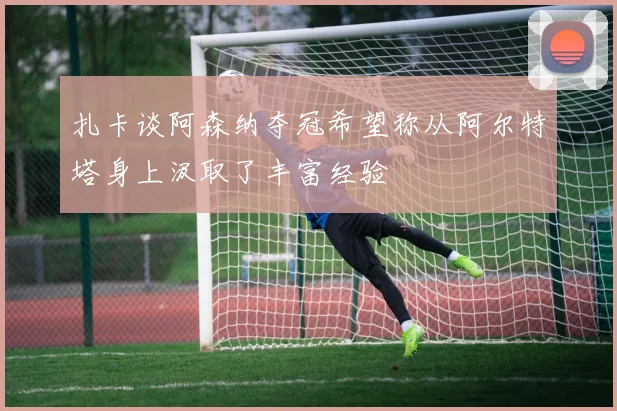 扎卡谈阿森纳夺冠希望称从阿尔特塔身上汲取了丰富经验